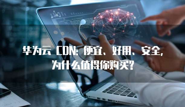 华为云 CDN: 便宜、好用、安全,为什么值得你购买?