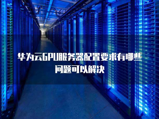 华为云GPU服务器配置要求有哪些问题可以解决
