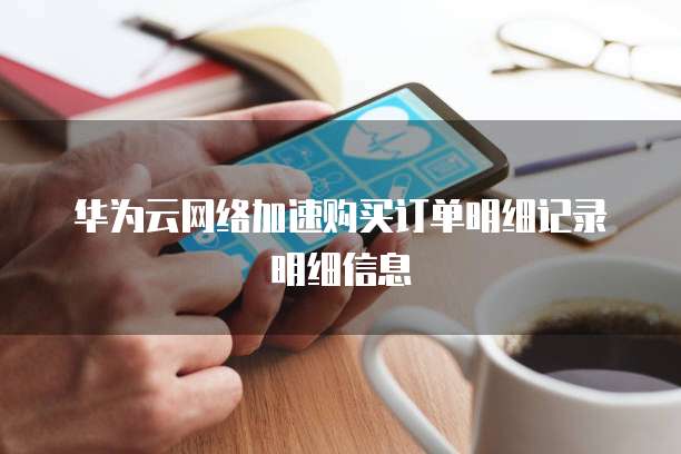 华为云网络加速购买订单明细记录明细信息