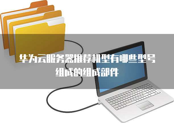 华为云服务器推荐机型有哪些型号组成的组成部件
