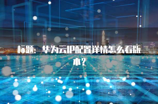 标题:华为云IP配置详情怎么看版本?