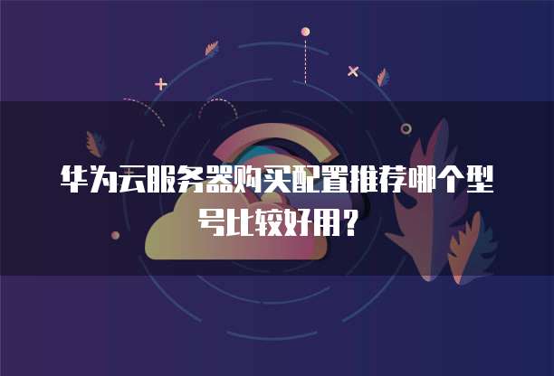 华为云服务器购买配置推荐哪个型号比较好用?
