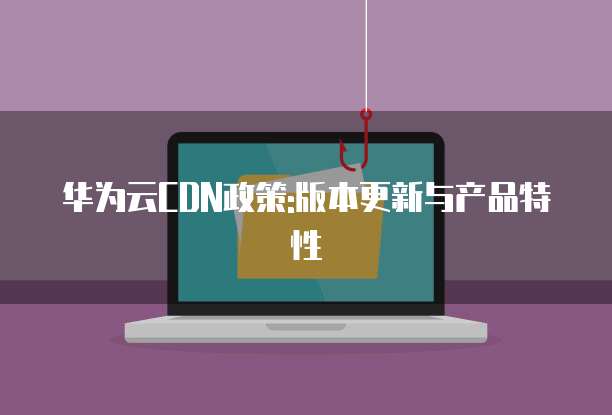华为云CDN政策:版本更新与产品特性