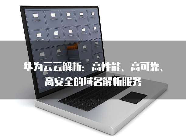 华为云云解析:高性能、高可靠、高安全的域名解析服务