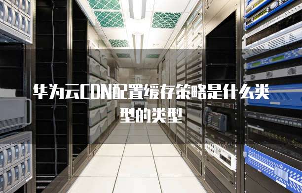 华为云CDN配置缓存策略是什么类型的类型
