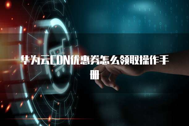 华为云CDN优惠券怎么领取操作手册