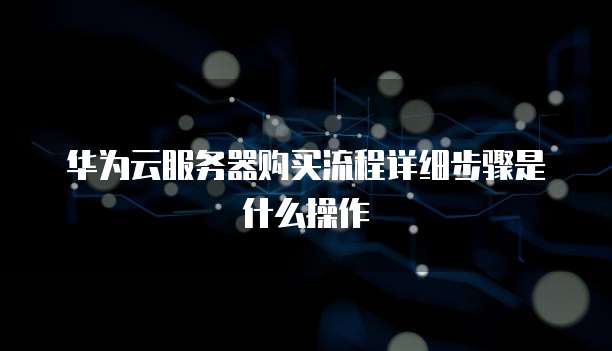 华为云服务器购买流程详细步骤是什么操作