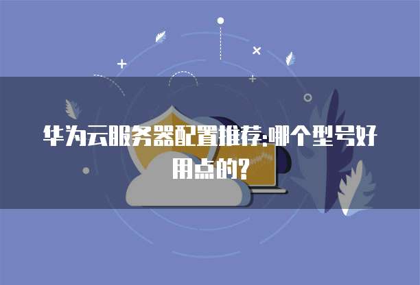 华为云服务器配置推荐:哪个型号好用点的?