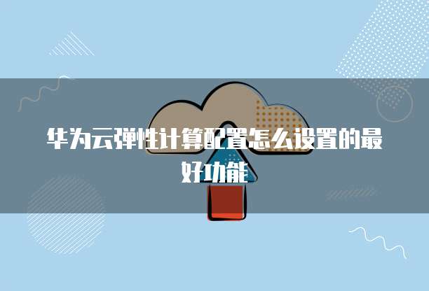 华为云弹性计算配置怎么设置的最好功能