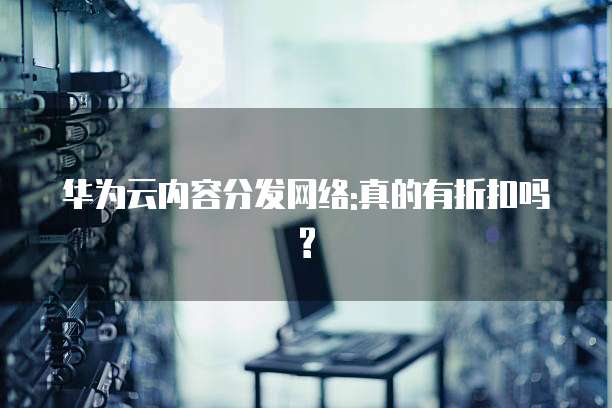 华为云内容分发网络:真的有折扣吗?