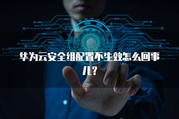 华为云安全组配置不生效怎么回事儿？