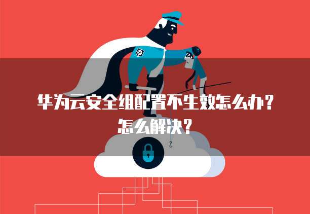 华为云安全组配置不生效怎么办？怎么解决？