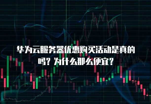 华为云服务器优惠购买活动是真的吗?为什么那么便宜?