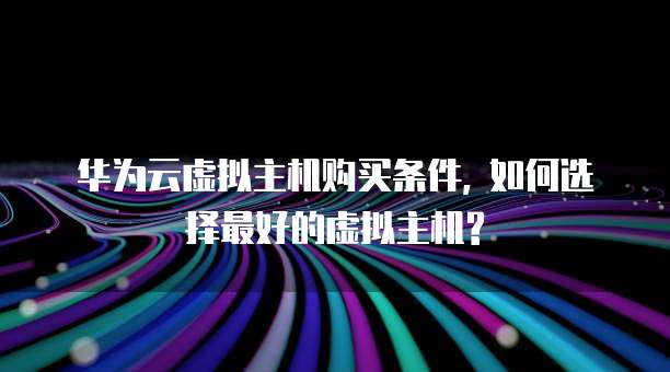 华为云虚拟主机购买条件, 如何选择最好的虚拟主机?