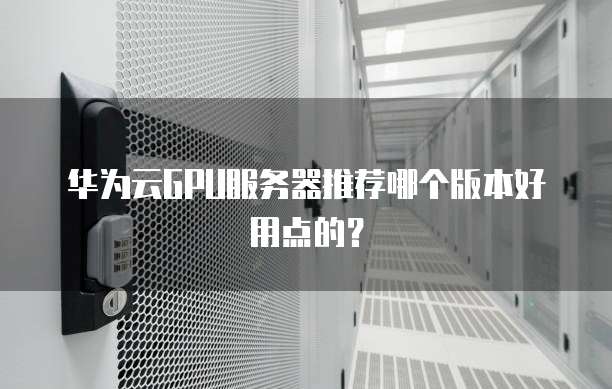 华为云GPU服务器推荐哪个版本好用点的?