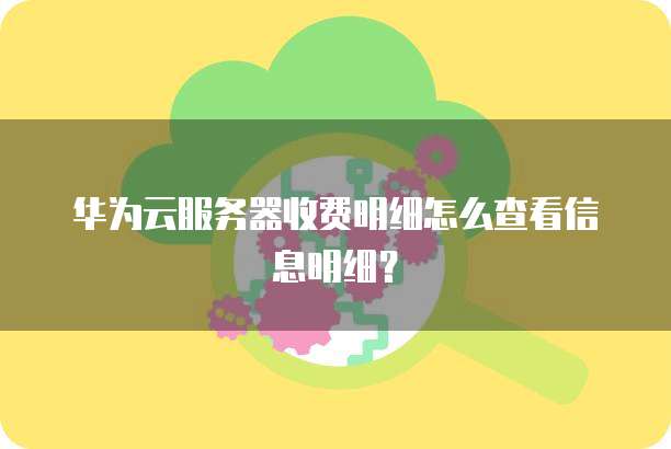 华为云服务器收费明细怎么查看信息明细？