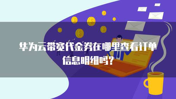 华为云带宽代金券在哪里查看订单信息明细吗？