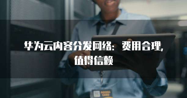 华为云内容分发网络:费用合理,值得信赖