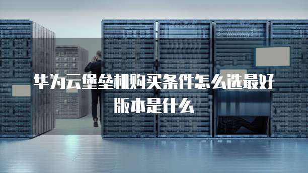 华为云堡垒机购买条件怎么选最好版本是什么