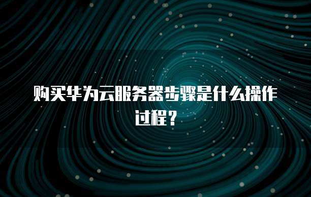 购买华为云服务器步骤是什么操作过程?