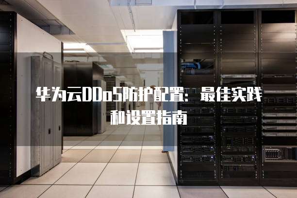 华为云DDoS防护配置:最佳实践和设置指南