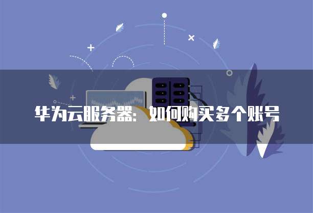 华为云服务器:如何购买多个账号