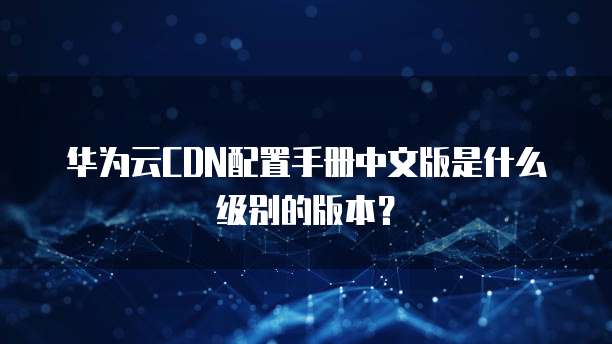 华为云CDN配置手册中文版是什么级别的版本?