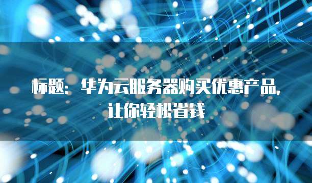 标题:华为云服务器购买优惠产品,让你轻松省钱