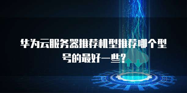 华为云服务器推荐机型推荐哪个型号的最好一些?