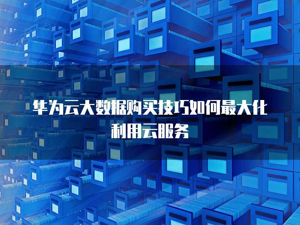 华为云大数据购买技巧如何最大化利用云服务