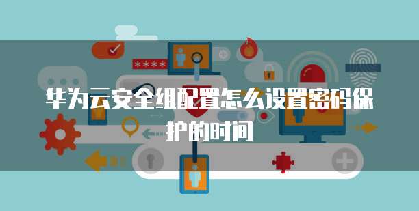 华为云安全组配置怎么设置密码保护的时间