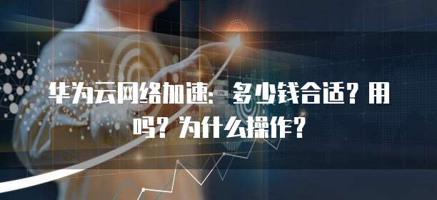 华为云网络加速:多少钱合适?用吗?为什么操作?