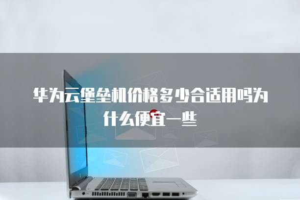华为云堡垒机价格多少合适用吗为什么便宜一些