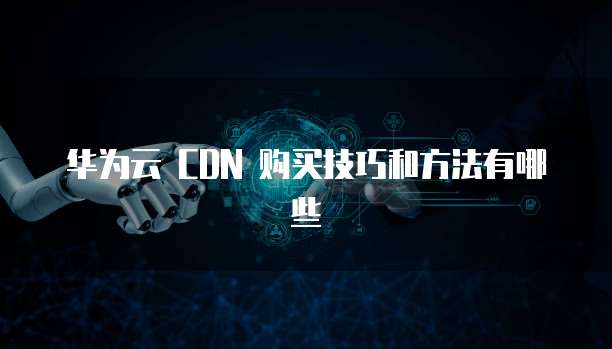 华为云 CDN 购买技巧和方法有哪些