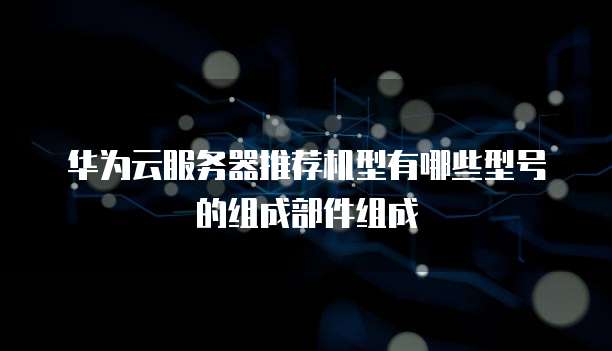 华为云服务器推荐机型有哪些型号的组成部件组成