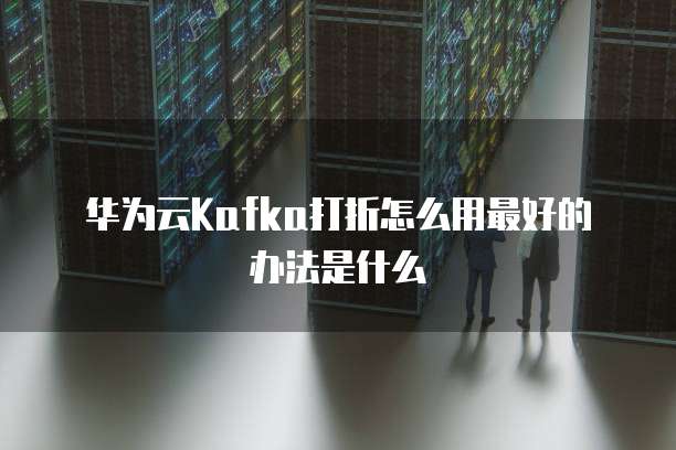 华为云Kafka打折怎么用最好的办法是什么