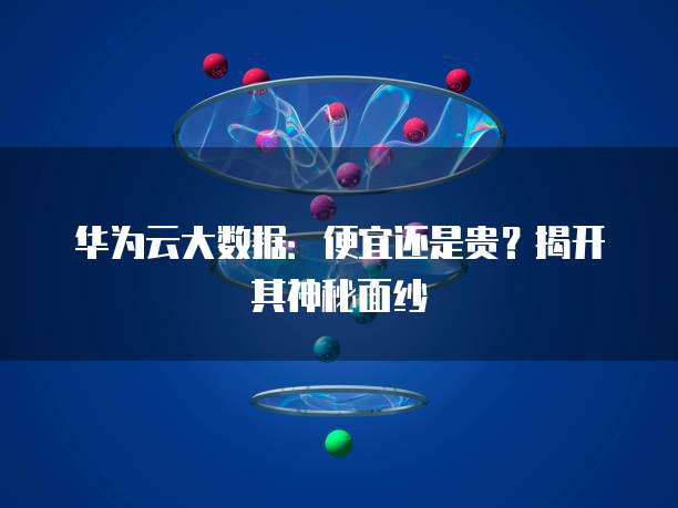 华为云大数据:便宜还是贵?揭开其神秘面纱