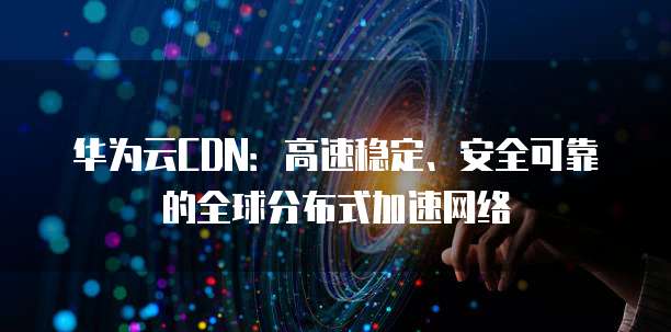 华为云CDN:高速稳定、安全可靠的全球分布式加速网络