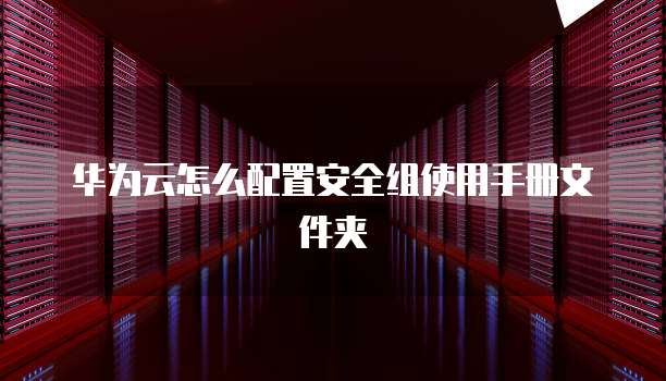 华为云怎么配置安全组使用手册文件夹