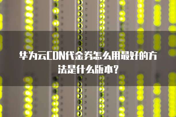 华为云CDN代金券怎么用最好的方法是什么版本？