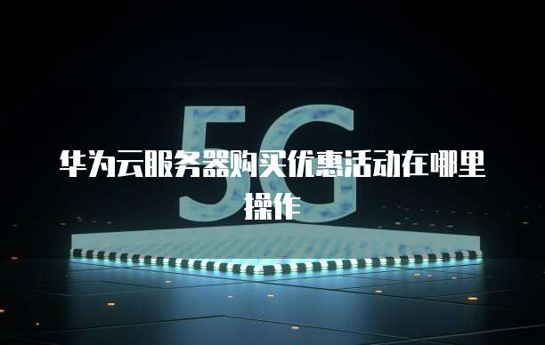 华为云服务器购买优惠活动在哪里操作