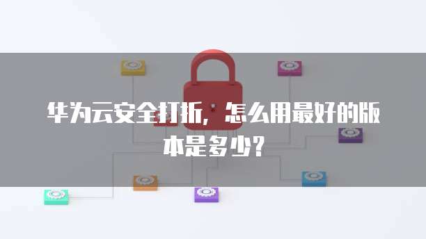 华为云安全打折,怎么用最好的版本是多少?