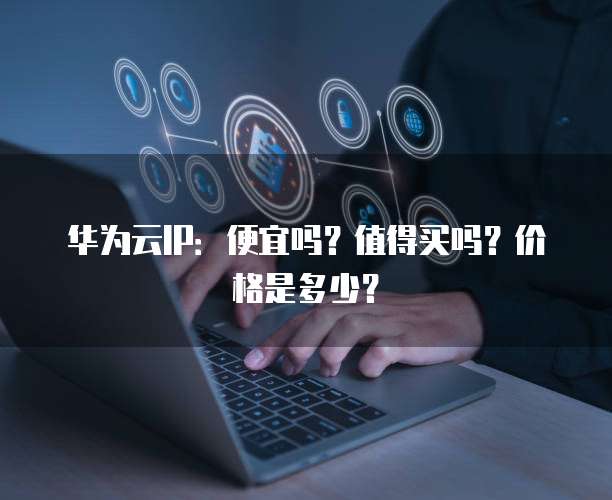 华为云IP：便宜吗？值得买吗？价格是多少？