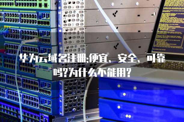 华为云域名注册:便宜、安全、可靠吗?为什么不能用?