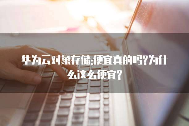 华为云对象存储:便宜真的吗?为什么这么便宜?