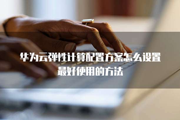 华为云弹性计算配置方案怎么设置最好使用的方法
