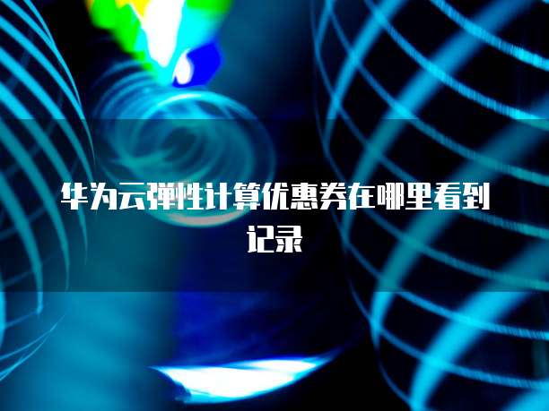 华为云弹性计算优惠券在哪里看到记录