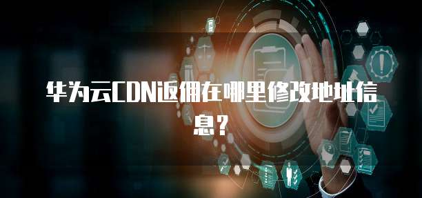 华为云CDN返佣在哪里修改地址信息?