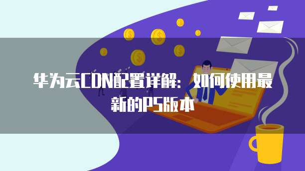 华为云CDN配置详解:如何使用最新的PS版本