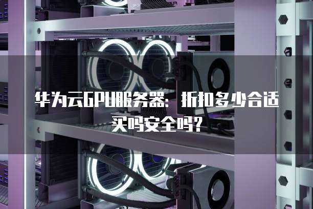 华为云GPU服务器:折扣多少合适买吗安全吗?